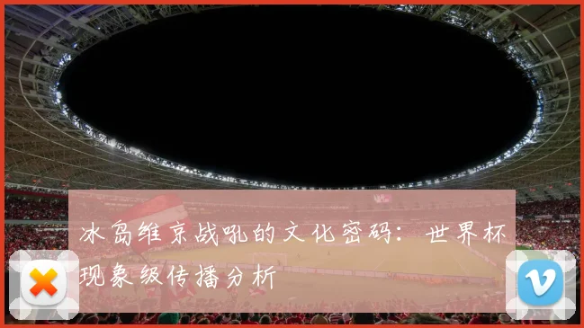 冰岛维京战吼的文化密码：世界杯现象级传播分析