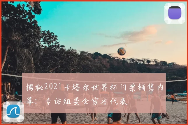 揭秘2021卡塔尔世界杯门票销售内幕:专访组委会官方代表