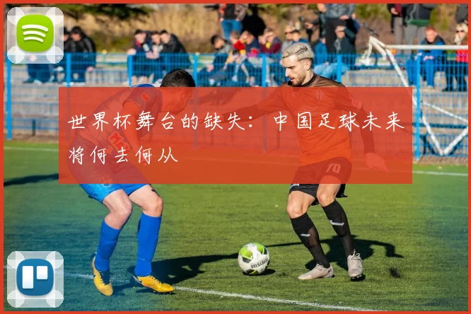 世界杯舞台的缺失:中国足球未来将何去何从