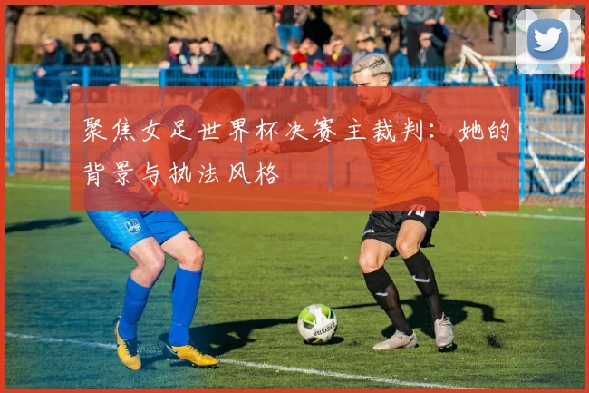 聚焦女足世界杯决赛主裁判：她的背景与执法风格
