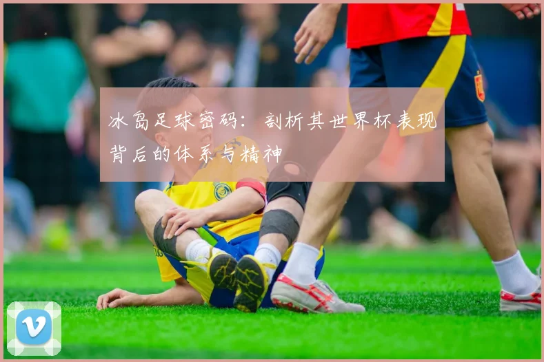 冰岛足球密码:剖析其世界杯表现背后的体系与精神
