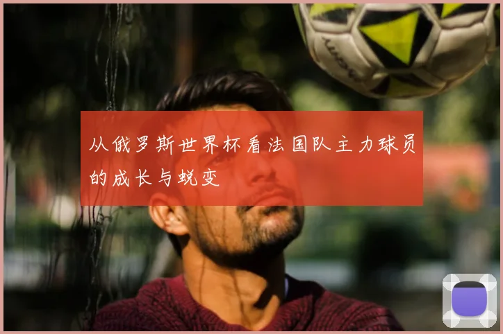 从俄罗斯世界杯看法国队主力球员的成长与蜕变