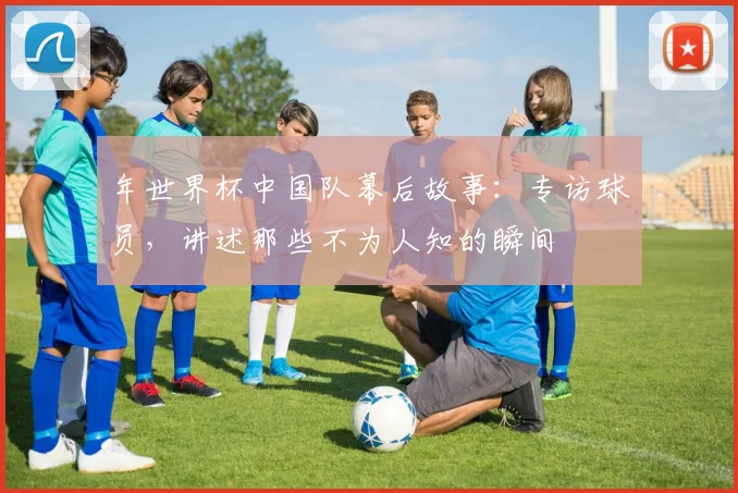 年世界杯中国队幕后故事：专访球员，讲述那些不为人知的瞬间