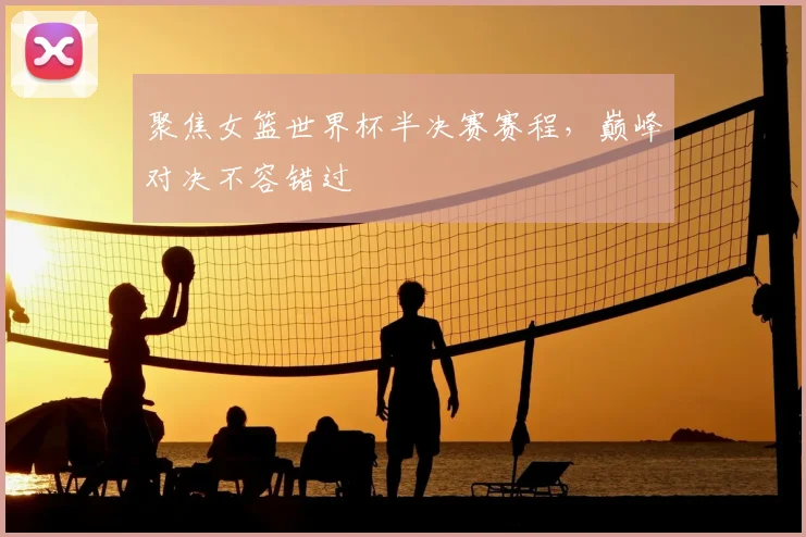 聚焦女篮世界杯半决赛赛程,巅峰对决不容错过