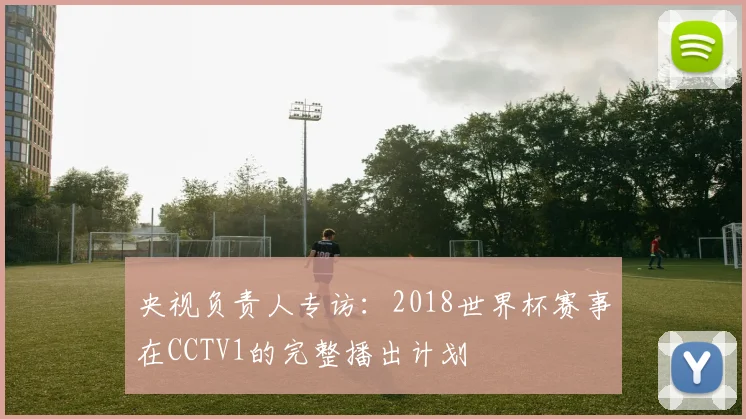 央视负责人专访:2018世界杯赛事在CCTV1的完整播出计划