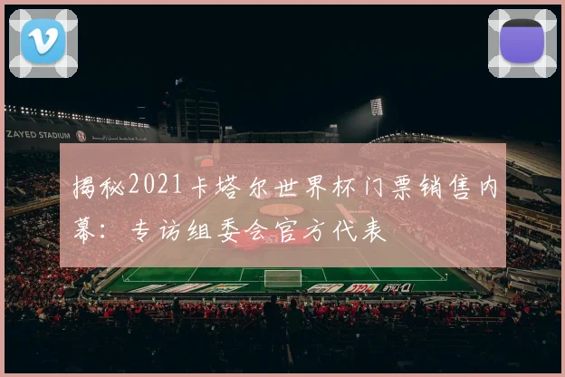 揭秘2021卡塔尔世界杯门票销售内幕:专访组委会官方代表