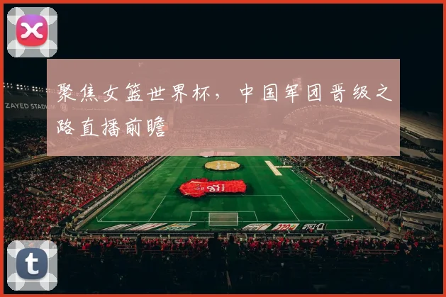聚焦女篮世界杯，中国军团晋级之路直播前瞻