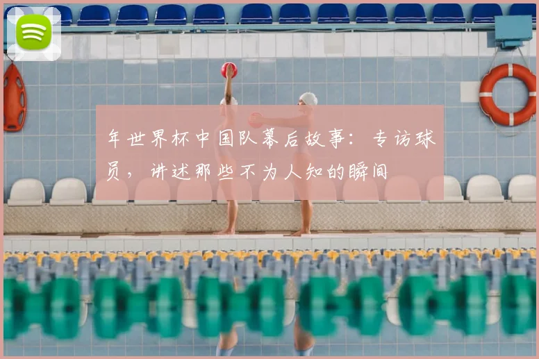 年世界杯中国队幕后故事:专访球员,讲述那些不为人知的瞬间