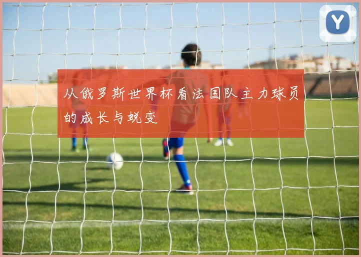 从俄罗斯世界杯看法国队主力球员的成长与蜕变