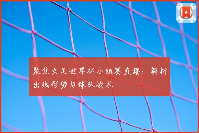 聚焦女足世界杯小组赛直播,解析出线形势与球队战术