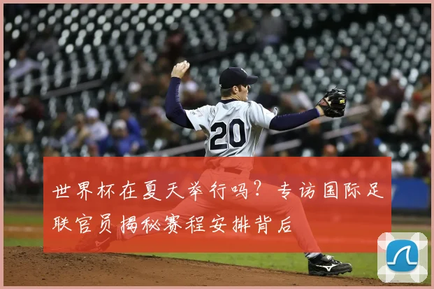 世界杯在夏天举行吗?专访国际足联官员揭秘赛程安排背后