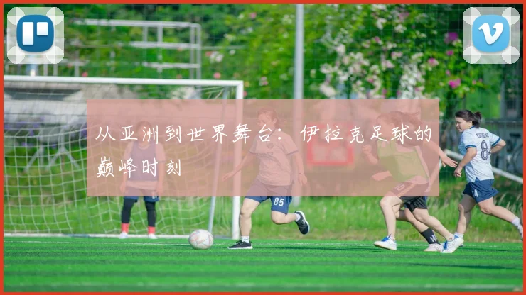 从亚洲到世界舞台：伊拉克足球的巅峰时刻