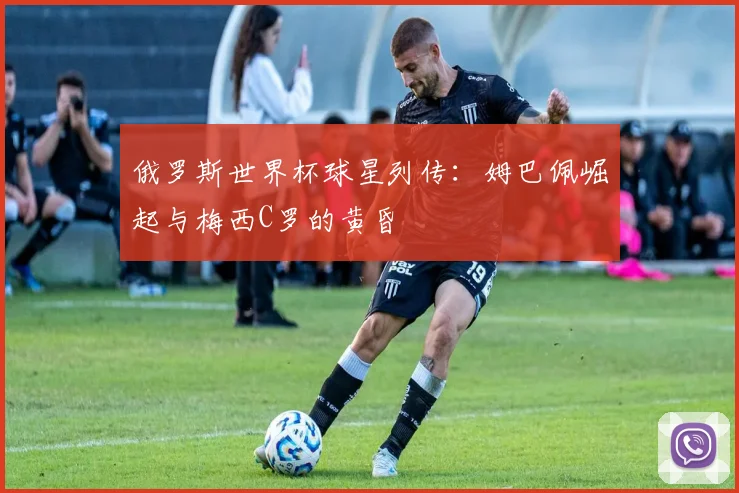 俄罗斯世界杯球星列传：姆巴佩崛起与梅西C罗的黄昏