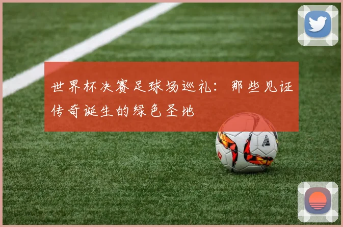 世界杯决赛足球场巡礼：那些见证传奇诞生的绿色圣地
