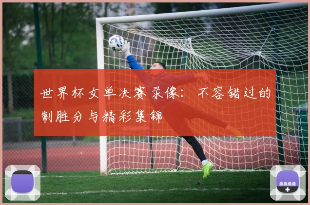 世界杯女单决赛录像：不容错过的制胜分与精彩集锦